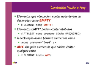 26
Conteúdo Vazio e Any
!! Elementos que não podem conter nada devem ser
declarados como EMPTY
!! !"#$#%#&'()*+,(!"#$%-(
!! Elementos EMPTY podem conter atributos
!! !".''$/0'()*+,(12,)*+,(34.'.(56#78/6#4-(
!! A declaração acima permite elementos como
!! !)*+,(12,)*+,9:;*<=:(>-(
!! ANY: use para elementos que podem conter
qualquer coisa
!! !"#$#%#&'(?*@*<(&'%-(
 