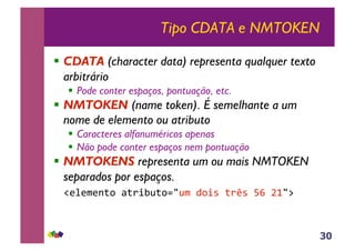 30
Tipo CDATA e NMTOKEN
!! CDATA (character data) representa qualquer texto
arbitrário
!! Pode conter espaços, pontuação, etc.
!! NMTOKEN (name token). É semelhante a um
nome de elemento ou atributo
!! Caracteres alfanuméricos apenas
!! Não pode conter espaços nem pontuação
!! NMTOKENS representa um ou mais NMTOKEN
separados por espaços.
!"#"$"%&'()&*+,-&'./-$(0'+1(&*21(34(56/7(
 