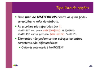 31
Tipo lista de opções
!! Uma lista de NMTOKENS dentre os quais pode-
se escolher o valor do atributo.
!! As escolhas são separadas por |:
!"#$%%&'(%!)**!+,-,!./0121342(567!8/096'/05:!!
!"#$%%&'(%!;<-=*!+>-?*@*!.@?,2A*?B>7!CA*?B>C:!!
!! Elementos não podem conter espaços ou outros
caracteres não-alfanuméricos
!! O tipo de cada opção é NMTOKEN!
 