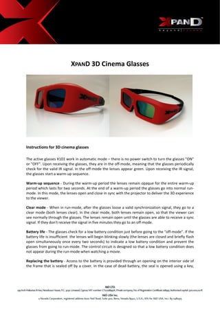  




                             XPAND 3D Cinema Glasses 




Instructions for 3D cinema glasses  

The active glasses X101 work in automatic mode – there is no power switch to turn the glasses "ON" 
or "OFF". Upon receiving the glasses, they are in the off‐mode, meaning that the glasses periodically 
check for the valid IR signal. In the off‐mode the lenses appear green. Upon receiving the IR signal, 
the glasses start a warm‐up sequence. 

Warm‐up sequence ‐ During the warm‐up period the lenses remain opaque for the entire warm‐up 
period which lasts for two seconds. At the end of a warm‐up period the glasses go into normal run‐
mode. In this mode, the lenses open and close in sync with the projector to deliver the 3D experience 
to the viewer. 

Clear mode ‐ When in run‐mode, after the glasses loose a valid synchronization signal, they go to a 
clear mode (both lenses clear). In the clear mode, both lenses remain open, so that the viewer can 
see normally through the glasses. The lenses remain open until the glasses are able to receive a sync 
signal. If they don't receive the signal in five minutes they go to an off‐mode.  

Battery life ‐ The glasses check for a low battery condition just before going to the "off‐mode". If the 
battery life is insufficient  the lenses will begin blinking slowly (the lenses are closed and briefly flash 
open  simultaneously  once  every  two  seconds)  to  indicate  a  low  battery  condition  and  prevent  the 
glasses from going to run‐mode. The control circuit is designed so that a low battery condition does 
not appear during the run‐mode when watching a movie.  

Replacing the battery ‐ Access to the battery is provided through an opening on the interior side of 
the frame that is sealed off by a cover. In the case of dead battery, the seal is opened using a key, 




                                                       
 