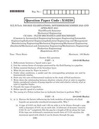 *X10238* Reg. No. :
		 Question Paper Code : X10238 FM1204
B.E./B.Tech. Degree Examinations, november/december 2020 and
april/may 2021
Third/Fourth Semester
Mechanical Engineering
CE 8394 – fluid mechanics and machinery
(Common to Aeronautical Engineering/Aerospace Engineering/Automobile
Engineering/Industrial Engineering/Industrial Engineering and Management/
Manufacturing Engineering/Mechanical Engineering/Mechanical Engineering
(Sandwich)/Mechanical and Automation Engineering/Mechatronics Engineering/
Production Engineering)
(Regulations 2017)
Time : Three Hours	Maximum : 100 Marks
Answer all questions
	Part – A	 (10×2=20 Marks)
	 1.	 Differentiate between a ‘liquid’ and a ‘gas’.
	 2.	List the various forms of energies possessed by the fluid flowing in a pipeline.
	 3.	 Define nominal thickness of the boundary layer.
	 4.	 What do you mean by ‘Pipes in series’ ?
	 5.	Under what conditions, a model and the corresponding prototype are said be
kinematically similar.
	 6.	State any two uses of dimensional analysis in the study of fluid mechanics.
	 7.	 Write down the relationship between absolute velocity of jet at inlet to impeller
blades, peripheral velocity of pump impeller at inlet and relative velocity of jet at
inlet to impeller blades.
	 8.	Classify the types of impellers.
	 9.	 Define specific speed of a turbine.
	10.	 The casing of a Pelton turbine has no hydraulic function to perform. Why ?
	Part – B	 (5×13=65 Marks)
	11.	 a)	 i)	 Discuss the factors influencing the bulk modulus of elasticity of a fluid.
				Liquids are generally considered incompressible. Why ?	 (6)
	 ii)	A tape of 0.015 cm thick and 1.00 cm wide is to be drawn through a gap
with a clearance of 0.01 cm on each side. A lubricant of dynamic viscosity
0.021 N s m–2 completely fills the gap for a length of 80 cm along the tape.
If the tape can withstand a maximum tensile force of 7.5 N calculate the
		 maximum speed with which it can be drawn through the gap.	 (7)
(OR)
 