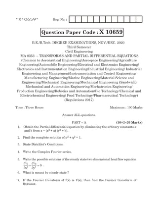 *X10659*	 Reg. No. :
Question Paper Code : X 10659
B.E./B.Tech. Degree Examinations, NOV./DEC. 2020
Third Semester
Civil Engineering
MA 8353 – transforms and partial differential equations
(Common to Aeronautical Engineering/Aerospace Engineering/Agriculture
Engineering/Automobile Engineering/Electrical and Electronics Engineering/
Electronics and Instrumentation Engineering/Industrial Engineering/ Industrial
Engineering and Management/Instrumentation and Control Engineering/
Manufacturing Engineering/Marine engineering/Material Science and
Engineering/Mechanical Engineering/Mechanical Engineering (Sandwich)
Mechanical and Automation Engineering/Mechatronics Engineering/
Production Engineering/Robotics and Automation/Bio Technology/Chemical and
Electrochemical Engineering/ Food Technology/Pharmaceutical Technology)
(Regulations 2017)
Time : Three Hours	Maximum : 100 Marks
Answer all questions.
	Part – A 	 (10×2=20 Marks)
	 1.	Obtain the Partial differential equation by eliminating the arbitary constants a
and b from z = (x2 + a) (y2 + b).	
	 2.	Find the complete solution of p2 + q2 = 1. 	
	 3.	State Dirichlet’s Conditions.
	 4.	 Write the Complex Fourier series.
	 5.	 Write the possible solutions of the steady state two dimensional heat flow equation
∂
∂
+
∂
∂
=
2
2
2
2
0
u
x
u
y
.
	 6.	 What is meant by steady state ?
	 7.	If the Fourier transform of f(x) is F(s), then find the Fourier transform of
f(x)cosax.
 