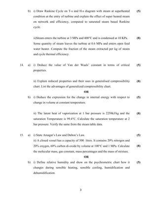 3
b) i) Draw Rankine Cycle on T-s and H-s diagram with steam at superheated
condition at the entry of turbine and explain the effect of super heated steam
on network and efficiency, compared to saturated steam based Rankine
cycle.
ii)Steam enters the turbine at 3 MPa and 400°C and is condensed at 10 KPa.
Some quantity of steam leaves the turbine at 0.6 MPa and enters open feed
water heater. Compute the fraction of the steam extracted per kg of steam
and cycle thermal efficiency.
(5)
(8)
14. a) i) Deduce the value of Van der Waals’ constant in terms of critical
properties.
ii) Explain reduced properties and their uses in generalised compressibility
chart. List the advantages of generalized compressibility chart.
(5)
(8)
OR
b) i) Deduce the expression for the change in internal energy with respect to
change in volume at constant temperature.
ii) The latent heat of vaporization at 1 bar pressure is 2258kJ/kg and the
saturation Temperature is 99.4°C. Calculate the saturation temperature at 2
bar pressure. Verify the same from the steam table data.
(5)
(8)
15. a) i) State Amagat’s Law and Dalton’s Law.
ii) A closed vessel has a capacity of 500 litres. It contains 20% nitrogen and
20% oxygen, 60% carbon di-oxide by volume at 100°C and 1 MPa. Calculate
the molecular mass, gas constant, mass percentages and the mass of mixture.
(5)
(8)
OR
b) i) Define relative humidity and show on the psychrometric chart how it
changes during sensible heating, sensible cooling, humidification and
dehumidification.
(5)
 