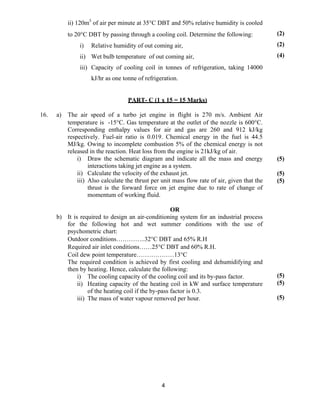 4
ii) 120m3
of air per minute at 35°C DBT and 50% relative humidity is cooled
to 20°C DBT by passing through a cooling coil. Determine the following:
i) Relative humidity of out coming air,
ii) Wet bulb temperature of out coming air,
iii) Capacity of cooling coil in tonnes of refrigeration, taking 14000
kJ/hr as one tonne of refrigeration.
(2)
(2)
(4)
PART- C (1 x 15 = 15 Marks)
16. a) The air speed of a turbo jet engine in flight is 270 m/s. Ambient Air
temperature is -15°C. Gas temperature at the outlet of the nozzle is 600°C.
Corresponding enthalpy values for air and gas are 260 and 912 kJ/kg
respectively. Fuel-air ratio is 0.019. Chemical energy in the fuel is 44.5
MJ/kg. Owing to incomplete combustion 5% of the chemical energy is not
released in the reaction. Heat loss from the engine is 21kJ/kg of air.
i) Draw the schematic diagram and indicate all the mass and energy
interactions taking jet engine as a system.
ii) Calculate the velocity of the exhaust jet.
iii) Also calculate the thrust per unit mass flow rate of air, given that the
thrust is the forward force on jet engine due to rate of change of
momentum of working fluid.
(5)
(5)
(5)
OR
b) It is required to design an air-conditioning system for an industrial process
for the following hot and wet summer conditions with the use of
psychometric chart:
Outdoor conditions…………..32°C DBT and 65% R.H
Required air inlet conditions……25°C DBT and 60% R.H.
Coil dew point temperature………………13°C
The required condition is achieved by first cooling and dehumidifying and
then by heating. Hence, calculate the following:
i) The cooling capacity of the cooling coil and its by-pass factor.
ii) Heating capacity of the heating coil in kW and surface temperature
of the heating coil if the by-pass factor is 0.3.
iii) The mass of water vapour removed per hour.
(5)
(5)
(5)
 