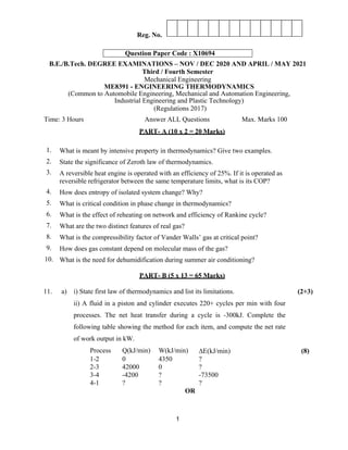 1
Reg. No.
B.E./B.Tech. DEGREE EXAMINATIONS – NOV / DEC 2020 AND APRIL / MAY 2021
Third / Fourth Semester
Mechanical Engineering
ME8391 - ENGINEERING THERMODYNAMICS
(Common to Automobile Engineering, Mechanical and Automation Engineering,
Industrial Engineering and Plastic Technology)
(Regulations 2017)
Time: 3 Hours Answer ALL Questions Max. Marks 100
PART- A (10 x 2 = 20 Marks)
1. What is meant by intensive property in thermodynamics? Give two examples.
2. State the significance of Zeroth law of thermodynamics.
3. A reversible heat engine is operated with an efficiency of 25%. If it is operated as
reversible refrigerator between the same temperature limits, what is its COP?
4. How does entropy of isolated system change? Why?
5. What is critical condition in phase change in thermodynamics?
6. What is the effect of reheating on network and efficiency of Rankine cycle?
7. What are the two distinct features of real gas?
8. What is the compressibility factor of Vander Walls’ gas at critical point?
9. How does gas constant depend on molecular mass of the gas?
10. What is the need for dehumidification during summer air conditioning?
PART- B (5 x 13 = 65 Marks)
11. a) i) State first law of thermodynamics and list its limitations.
ii) A fluid in a piston and cylinder executes 220+ cycles per min with four
processes. The net heat transfer during a cycle is -300kJ. Complete the
following table showing the method for each item, and compute the net rate
of work output in kW.
Process Q(kJ/min) W(kJ/min) ΔE(kJ/min)
1-2 0 4350 ?
2-3 42000 0 ?
3-4 -4200 ? -73500
4-1 ? ? ?
(2+3)
(8)
OR
Question Paper Code : X10694
 