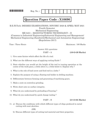 *X10696* Reg. No. :
		 Question Paper Code : X10696 FM1204
(Common to Industrial Engineering/Industrial Engineering and Management/
Mechanical Engineering (Sandwich)/Mechanical and Automation Engineering)
(Regulations 2017)
Time : Three Hours	Maximum : 100 Marks
Answer all questions
	 Part – A	 (10×2=20 Marks)
	 1.	 Give some factors which affect the life of a tool.
	 2.	 What are the different ways of applying cutting fluids ?
	 3.	State whether you would set the height of the tool in turning operation at the
centre of the work piece, a little above it, a little below it. Explain why ?
	 4.	 What is the role of lead screw and feed rod in a lathe ?
	 5.	 Explain the purpose of using a floating tool holder in drilling machine.
	 6.	 Differentiate between forming and generating of machining gears.
	 7.	Make a note on centreless grinding.
	 8.	 Write short note on surface integrity.
	 9.	 What do you understand by preloading of bearing ?
	10.	 What do you understand by quick change tooling ?
	 Part – B	 (5×13=65 Marks)
	11.	 a)	 Discuss the conditions with which different types of chips produced in metal
cutting with neat sketches.	
(OR)
		 b)	 Discuss different types of cutting tool material and their properties.	
B.E./B.Tech. DEgREE ExamiNaTioNs, Nov/DEC 2020 & APRIL/ MAY 2021
Fourth semester
mechanical Engineering
mE 8451 – maNuFacTuRiNg TEchNology – ii
 