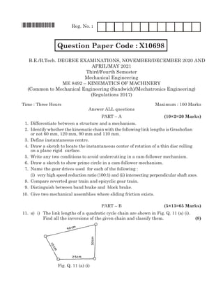 *X10696* Reg. No. :
		 Question Paper Code : X10698 FM1204
B.E./B.Tech. Degree Examinations, november/december 2020 AND
april/may 2021
Third/Fourth Semester
Mechanical Engineering
ME 8492 – kinematics of machinery
(Common to Mechanical Engineering (Sandwich)/Mechatronics Engineering)
(Regulations 2017)
Time : Three Hours	Maximum : 100 Marks
Answer all questions
	Part – A	 (10×2=20 Marks)
	 1.	 Differentiate between a structure and a mechanism.
	 2.	Identify whether the kinematic chain with the following link lengths is Grashofian
or not 60 mm, 120 mm, 90 mm and 110 mm.
	 3.	 Define instantaneous centre.
	 4.	 Draw a sketch to locate the instantaneous center of rotation of a thin disc rolling
on a plane rigid surface.
	 5.	 Write any two conditions to avoid undercutting in a cam-follower mechanism.
	 6.	 Draw a sketch to show prime circle in a cam-follower mechanism.
	 7.	 Name the gear drives used for each of the following :
		 (i) very high speed reduction ratio (100:1) and (ii) intersecting perpendicular shaft axes.
	 8.	Compare reverted gear train and epicyclic gear train.
	 9.	 Distinguish between band brake and block brake.
	10.	Give two mechanical assemblies where sliding friction exists.
	Part – B	 (5×13=65 Marks)
	11.	 a)	 i)	 The link lengths of a quadratic cycle chain are shown in Fig. Q. 11 (a) (i).
				 Find all the inversions of the given chain and classify them.	 (8)
				
					 Fig. Q. 11 (a) (i)
 