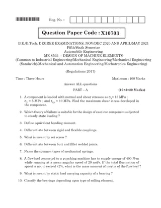 *X10703* Reg. No. :
Question Paper Code : X10703
(Regulations 2017)
Time : Three Hours	 Maximum : 100 Marks
Answer all questions
	Part – A	 (10×2=20 Marks)
	 1. 	A component is loaded with normal and shear stresses as σx= 15 MPa ; 	
σy = 5 MPa ; and τxy = 10 MPa. Find the maximum shear stress developed in
the component.	
	 2.	 Which theory of failure is suitable for the design of cast iron component subjected
to steady state loading ?	
	 3. 	Define equivalent bending moment.	
	 4. 	Differentiate between rigid and flexible couplings. 	
	 5. 	What is meant by set screw ?	
	 6. 	Differentiate between butt and fillet welded joints.	
	 7. 	Name the common types of mechanical springs.	
	 8.	 A flywheel connected to a punching machine has to supply energy of 400 N-m
while running at a mean angular speed of 20 rad/s. If the total fluctuation of
speed is not to exceed ±2%, what is the mass moment of inertia of the flywheel ? 	
	 9. 	What is meant by static load carrying capacity of a bearing ?			
	 10. 	Classify the bearings depending upon type of rolling element.		
B.E./B.Tech. DEgREE EXAMINATIONS, NOV/DEC 2020 AND ApRIl/MAy 2021
Fifth/Sixth Semester
Automobile Engineering
ME 8593 – DESIgN OF MAchINE ElEMENTS
(common to Industrial Engineering/Mechanical Engineering/Mechanical Engineering
(Sandwich)/Mechanical and Automation Engineering/Mechatronics Engineering)
 