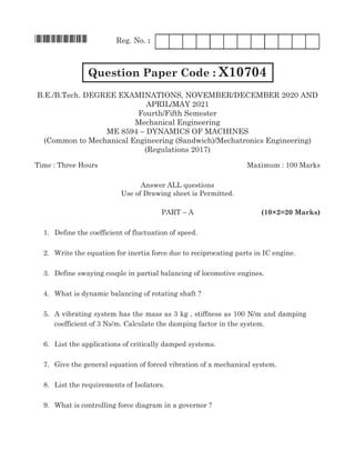 *X10704*	 Reg. No. :	
Question Paper Code : X10704
B.E./B.Tech. Degree Examinations, NOVember/DECember 2020 and
April/May 2021
Fourth/Fifth Semester
Mechanical Engineering
ME 8594 – Dynamics of Machines
(Common to Mechanical Engineering (Sandwich)/Mechatronics Engineering)
(Regulations 2017)
Time : Three Hours	Maximum : 100 Marks
Answer all questions
Use of Drawing sheet is Permitted.
	Part – A		 (10×2=20 Marks)
	 1.	 Define the coefficient of fluctuation of speed.
	 2.	 Write the equation for inertia force due to reciprocating parts in IC engine.
	 3.	 Define swaying couple in partial balancing of locomotive engines.
	 4.	 What is dynamic balancing of rotating shaft ?
	 5.	A vibrating system has the mass as 3 kg , stiffness as 100 N/m and damping
coefficient of 3 Ns/m. Calculate the damping factor in the system.
	 6.	List the applications of critically damped systems.
	 7.	Give the general equation of forced vibration of a mechanical system.
	 8.	List the requirements of Isolators.
	 9.	 What is controlling force diagram in a governor ?
 