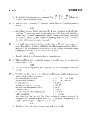 X10705	 -2-	 *X10705*
		 b)	 Derive the following expression for nozzle flow :
dA
A
=
1 dp
p
1 M
M
2
2
γ
−





 where, the
symbols having usual meanings.	
12.		 a)	 How are boilers classified ? Explain the unique features of the high pressure
boilers.	
(oR)
		 b)	 An oil fired package boiler was tested for 2 hours duration at steady state
condition. The fuel and water consumption were 250 litres and 3500 litres
respectively. The specific gravity of oil is 0.92. The saturated steam generation
pressure is 7 kg/cm2 (g). The boil feed water temperature is 30ºC. Determine
the boiler efficiency and evaporation ratio	
13.		 a)	 In a single stage impulse turbine, nozzle angle is 20º and blade angles are
equal. The velocity coefficient for blade is 0.85. Find maximum blade efficiency
possible. If the actual blade efficiency is 92% of the maximum blade efficiency,
find the possible ratio of blade speed to steam speed.	
(oR)
		 b)	 Explain various type of compounding in steam turbine.
14.		 a)	 With suitable circuit, explain the function wise differences between topping
and bottoming cycle
(oR)
		 b)	 Explain about Recuperative and Regenerative heat exchangers with neat
sketch. 	
15.		 a)	 The following data relates to the office air conditioning plant having maximum
seating capacity of 25 occupants :
			 Outside design conditions	 =	 34ºC DBT, 28ºC WBT
			 Inside design conditions	 =	 24ºC DBT, 50% RH
			 Solar heat gain	 =	 9120 W
			Latent heat gain per occupant	 =	 105 W
			 Sensible heat gain per occupant	 =	 90 W
			Lightening load	 =	 2300 W
			 Sensible heat load from other sources	 =	 11630 W
			 Infiltration load	 =	 14 m3/min
			 Assuming 40% fresh air and 60% of recirculated air passing through the
evaporator coil and the by-pass factor of 0.15. Estimate the capacity of the
plant and the dew point temperature of the coil.		
(oR)
		 b)	 Explain any four psychometric processes with neat sketch.	
 