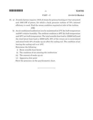 paRT – C	 (1×15=15 Marks)
16.	 a)	 A textile factory requires 10t/h of steam for process heating at 3 bar saturated
and 1000 kW of power, for which a back pressure turbine of 70% internal
efficiency is used. Find the steam condition required at inlet of the turbine.	
(oR)
		 b)	 An air conditioned auditorium is to be maintained at 27ºC dry bulb temperature
and 60% relative humidity. The ambient condition is 40ºC dry bulb temperature
and 30ºC wet bulb temperature. The total sensible heat load is 100000 kj/h and
the total latent heat load is 40000 kj/h. 60% of the return air is recirculated
and mixed with 40% of make-up air after the cooling coil. The condition of air
leaving the cooling coil is at 18ºC.
			 Determine the following :
			 i)	 Room sensible heat factor
			 ii)	 The condition of air entering the auditorium
			 iii)	 The amount of make-up air
			 iv)	 Apparatus dew point
			
Show the processes on the psychrometric chart.
				
__________________
*X10705*	 -3-	 X10705
 