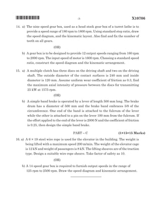 14.		a)	 The nine speed gear box, used as a head stock gear box of a turret lathe is to
provide a speed range of 180 rpm to 1800 rpm. Using standard step ratio, draw
the speed diagram, and the kinematic layout. Also find and fix the number of
teeth on all gears.
(oR)
		b)	 A gear box is to be designed to provide 12 output speeds ranging from 160 rpm
to 2000 rpm. The input speed of motor is 1600 rpm. Choosing a standard speed
ratio, construct the speed diagram and the kinematic arrangement.
15.		 a)	 A multiple clutch has three discs on the driving shaft and two on the driving
shaft. The outside diameter of the contact surfaces is 240 mm and inside
diameter is 120 mm. Assume uniform wear coefficient of friction as 0.3, find
the maximum axial intensity of pressure between the discs for transmitting
25 kW at 1575 rpm.
(oR)
		 b)	 A simple band brake is operated by a lever of length 500 mm long. The brake
drum has a diameter of 500 mm and the brake band embraces 5/8 of the
circumference. One end of the band is attached to the fulcrum of the lever
while the other is attached to a pin on the lever 100 mm from the fulcrum. If
the effort applied to the end of the lever is 2000 N and the coefficient of friction
is 0.25, then design the simple band brake.	
	 paRT – C 		 (1×15=15 Marks)
16. a)	 A 6 × 19 steel wire rope is used for the elevator in the building. The weight is
being lifted with a maximum speed 200 m/min. The weight of the elevator cage
is 12 kN and weight of passengers is 8 kN. The lifting sheaves are of the traction
type. Design a suitable wire rope sheave. Take factor of safety as 10.	
(oR)
		 b)	A 14 speed gear box is required to furnish output speeds in the range of 	
125 rpm to 2500 rpm. Draw the speed diagram and kinematic arrangement.
		 		 __________________
*X10706*	 -3-	 X10706
 