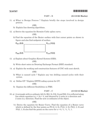 X10707	 	 *X10707*
	 paRT – B 		 (5×13=65 Marks)
11. 	a)	 What is Design Process ? Explain briefly the steps involved in design
process.	
(oR)
		 b)	 Explain line drawing algorithms.	
12.		 a) Derive the equation for Hermite Cubic spline curve. 	
(oR)
		b)	Find the equation of the Bezier surface with four corner points as shown in
figure and also find midpoint of surface.
			
13.		 a) Explain about Graphics Kernel System (GKS).
(oR)
		 b)	 Write short notes on drawing exchange format (DXF) standard.
14.		a)	 Explain the working and construction features of CNC with neat sketch.
(oR)
		b)	 What is canned cycle ? Explain any two drilling canned cycles with their
syntax.
15.		 a)	 Define GT ? Explain OpItz coding system for GT.
(oR)
		 b)	 Explain the different flexibilities in FMS.	
	 paRT – C 		 (1×15=15 Marks)
16. a)	 A rectangle with co-ordinate A(2,3), B(2, 5), C(6, 5) and D(6, 3) is reflected along
line whose equation is y = 2x + 4, and sheared by 2 units in x direction and 	
2 units in y direction. Find the new co-ordinates of the object.	
(oR)
	 __________________
b ) Derive the equation for Bezier curve. find the equation of a Bezier curve
which is defined by the four points as p0 (2, 2, 0), p1(2, 3, 0), p2(3, 3, 0) and
P3(3, 1, 0) also find the points on the curve for u = 0, ¼, ½, ¾, 1.
 