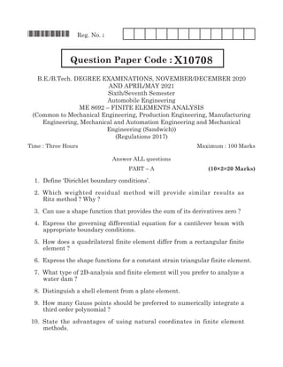 *X10708* Reg. No. :
Question Paper Code : X10708
B.E./B.Tech. Degree EXAMINATIONS, NOVember/DECember 2020
AND APRIL/MAY 2021
Sixth/Seventh Semester
Automobile Engineering
ME 8692 – finite elements analysis
(Common to Mechanical Engineering, Production Engineering, Manufacturing
Engineering, Mechanical and Automation Engineering and Mechanical
Engineering (Sandwich))
(Regulations 2017)
Time : Three Hours	 Maximum : 100 Marks
Answer all questions
	 Part – A	 (10×2=20 Marks)
	 1. 		
Define ‘Dirichlet boundary conditions’.	
	 2.	Which weighted residual method will provide similar results as
Ritz method ? Why ?
	 3. 	Can use a shape function that provides the sum of its derivatives zero ?
	 4. 	Express the governing differential equation for a cantilever beam with
appropriate boundary conditions.
	 5. 	How does a quadrilateral finite element differ from a rectangular finite
element ?
	 6. 	Express the shape functions for a constant strain triangular finite element.
	 7. 	What type of 2D-analysis and finite element will you prefer to analyze a
water dam ?
	 8. 	Distinguish a shell element from a plate element.
	 9. 	How many Gauss points should be preferred to numerically integrate a
third order polynomial ?
	 10. 	State the advantages of using natural coordinates in finite element
methods.
 