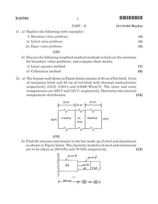 X10708	 -2-	 *X10708*
	paRT – B 		 (5×13=65 Marks)
11.	 a)	Explain the following with examples :
	 i)	 Boundary value problems.	 (4)
	 ii)	 Initial value problems	 (4)
	 iii)	 Eigen value problems	 (5)
(oR)
		 b)	Discuss the following weighted residual methods to find out the solutions
for boundary value problems, and compare their merits.
	 i)	 Least squares method	 (7)
	 ii)	 Collocation method	 (6)
12.	 a)	The furnace wall shown in Figure below consists of 30 cm of fire brick, 10 cm
of insulation brick and 20 cm of red brick with thermal conductivities
respectively, 0.012, 0.0014 and 0.0086 W/cm/�C. The inner and outer
temperatures are 400�C and 125�C, respectively. Determine the internal
temperature distribution.	 (13)
(oR)	
		 b)	Find the stresses and strains in the bar made up of steel and aluminium
as shown in Figure below. The elasticity modulus of steel and aluminium
are to be taken as 200 GPa and 70 GPa respectively.	 (13)
	
 