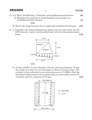 13. 	a)	i)	 Brief the following : Continuity and completeness of elements.	 (6)
			 ii)	 Illustrate the variation of shape functions across nodes in a	
				 quadrilateral finite element.	 (7)
(oR)
		 b) 	Derive the shape functions for an eight-node quadrilateral element.	 (13)
14. 	a)	Calculate the strain-displacement matrix and the load vector for the
CST elements 1 and 2, and the global load vector for the domain shown
below.	 (13)
(oR)
		 b) 	A long cylinder of outer diameter 100 mm and inner diameter 70 mm
fits snugly in a hole over its full length as shown in Figure below. The
cylinder is then subjected to an internal pressure of 1.8 MPa. Find the
horizontal displacements of two points lying on inner radius which are
			 vertically apart by a distance of 10 mm.	 (13)
			 	
*X10708*	 -3-	 X10708
 