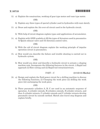 X 10710	 	 	 *X10710*
	 12.	 a)	Explain the construction, working of gear type motor and vane type motor.
(OR)
	 b)	Explain any three types of special cylinder used in hydraulics with neat sketch.
	 13.	 a)	 Draw and explain the Air-over-oil circuit used in the hydraulic circuit.
(OR)
	 b)	 With help of circuit diagram explain types and applications of accumulator.
	 14.	 a)	Explain with ANSI symbols a) All the types of Actuators used in pneumatics
b) Quick exhaust valve and 5/2 direction control valve.
(OR)
	 b)	 With the aid of circuit diagram explain the working principle of impulse
operation circuit in pneumatics.
	 15.	 a)	How would you describe the failure and trouble shooting is carried out in
hydraulic system.
(OR)
	 b)	How would you show and describe a hydraulic circuit to actuate a shaping
machine ram. Incorporate the following features in the circuit. i) Rapid tool
approach ii) Slow cutting and iii) Rapid tool retraction/return.
	 Part – C		 (1×15=15 Marks)
	 16.	 a)	 Design and explain the fluid power circuit for a drilling machine to discuss
the following functions, (i) Clamping the work piece (ii) drilling the work
piece (iii) unclamping the work piece.
(OR)
	 b)	Three pneumatic cylinders A, B, C are used in an automatic sequence of
operation. A cylinder extends, B cylinders extends, B cylinder retracts, and
then A cylinder retracts, C cylinder extends and C cylinder retracts develop
pneumatic circuit by cascade method. Sketch also travel step diagram and
explain briefly.	
	
–––––––––––––
 