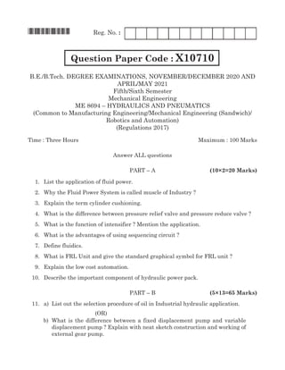 *X10710*	 Reg. No. :	
Question Paper Code : X10710
B.e./B.tech. Degree Examinations, November/december 2020 and
april/may 2021
Fifth/Sixth Semester
Mechanical Engineering
me 8694 – hydraulics and pneumatics
(Common to Manufacturing Engineering/Mechanical Engineering (Sandwich)/
Robotics and Automation)
(Regulations 2017)
Time : Three Hours	Maximum : 100 Marks
Answer all questions
	Part – A		 (10×2=20 Marks)
	 1.	List the application of fluid power.
	 2.	 Why the Fluid Power System is called muscle of Industry ?
	 3.	Explain the term cylinder cushioning.
	 4.	 What is the difference between pressure relief valve and pressure reduce valve ?
	 5.	 What is the function of intensifier ? Mention the application.
	 6.	 What is the advantages of using sequencing circuit ?
	 7.	 Define fluidics.
	 8.	 What is FRL Unit and give the standard graphical symbol for FRL unit ?
	 9.	Explain the low cost automation.
	 10.	 Describe the important component of hydraulic power pack.	
	Part – B		 (5×13=65 Marks)
	 11.	 a)	List out the selection procedure of oil in Industrial hydraulic application.
(OR)
	 b)	 What is the difference between a fixed displacement pump and variable
displacement pump ? Explain with neat sketch construction and working of
external gear pump.
 