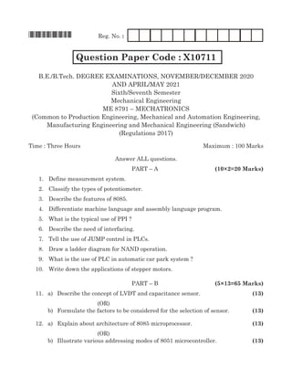 *X10711*	 Reg. No. :
Question Paper Code : X10711
B.E./B.Tech. Degree Examinations, November/December 2020
AND APRIL/MAY 2021
Sixth/Seventh Semester
Mechanical Engineering
ME 8791 – Mechatronics
(Common to Production Engineering, Mechanical and Automation Engineering,
Manufacturing Engineering and Mechanical Engineering (Sandwich)
(Regulations 2017)
Time : Three Hours 	Maximum : 100 Marks
Answer all questions.
						paRT – a 	 (10×2=20 Marks)
	 1.	 Define measurement system.
	 2.	Classify the types of potentiometer.
	 3.	 Describe the features of 8085.
	 4.	 Differentiate machine language and assembly language program.
	 5.	 What is the typical use of PPI ?
	 6.	 Describe the need of interfacing.
	 7.	 Tell the use of JUMP control in PLCs.
	 8.	 Draw a ladder diagram for NAND operation.
	 9.	 What is the use of PLC in automatic car park system ?
	 10. 	 Write down the applications of stepper motors.
						paRT – B 	 (5×13=65 Marks)
	 11.	 a)	 Describe the concept of LVDT and capacitance sensor. 	 (13)
(OR)
	 b)	 Formulate the factors to be considered for the selection of sensor. 	 (13)
	 12.	 a)	 Explain about architecture of 8085 microprocessor.	 (13)
(OR)
	 b)	Illustrate various addressing modes of 8051 microcontroller. 	 (13)
 