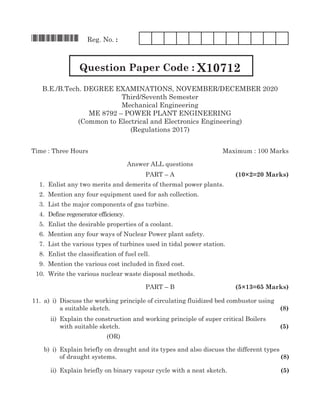 *X10712* Reg. No. :
Question Paper Code : X10712
B.E./B.Tech. Degree EXAMINATIONS, NOVEMBER/DECEMBER 2020
Third/Seventh Semester
Mechanical Engineering
ME 8792 – power plant engineering
(Common to Electrical and Electronics Engineering)
(Regulations 2017)
Time : Three Hours	 Maximum : 100 Marks
Answer all questions
	Part – A	 (10×2=20 Marks)
	 1. 	Enlist any two merits and demerits of thermal power plants.
	 2.	 Mention any four equipment used for ash collection.	
	 3. 	List the major components of gas turbine.
	 4. 	Define regenerator efficiency.
	 5. 	Enlist the desirable properties of a coolant.
	 6. 	Mention any four ways of Nuclear Power plant safety.
	 7. 	List the various types of turbines used in tidal power station.
	 8. 	Enlist the classification of fuel cell.
	 9. 	Mention the various cost included in fixed cost.
	 10. 	Write the various nuclear waste disposal methods.
	 paRT – B 		 (5×13=65 Marks)
	11.	 a)	 i)	 Discuss the working principle of circulating fluidized bed combustor using
				 a suitable sketch.	 (8)
			 ii)	 Explain the construction and working principle of super critical Boilers
				 with suitable sketch.	 (5)
(oR)
		 b)	 i)	 Explain briefly on draught and its types and also discuss the different types
				 of draught systems.	 (8)
			 ii)	 Explain briefly on binary vapour cycle with a neat sketch.	 (5)
 