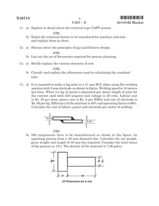 paRT – B 	 (5×13=65 Marks)
	 11.	 a)	 Explain in detail about the retrieval type CAPP system. 	
(OR)
	 b)	 Enlist the technical factors to be considered for machine selection	
and explain them in short. 	
	 12.	 a)	 Discuss about the principles of jigs and fixtures design.	
(OR)
	 b)	List out the set of documents required for process planning. 	
	 13.	 a)	 Briefly explain the various elements of cost.	
(OR)
	 b)	Classify and explain the allowances used in calculating the standard 	
time. 	
	 14.	 a)	It is required to make a lap joint in a 11 mm M.S. plate using flat welding
position with 8 mm electrode as shown in figure. Welding speed is 10 meters
per hour. When 0.4 kg of metal is deposited per meter length of joint for
the current used with 250 amperes and voltage is 30 volts. Labour cost
is Rs. 50 per hour, power rate is Rs. 8 per KWhr and cost of electrode is
Rs. 60 per kg. Efficiency of the machine is 50% and operating factor is 60%.
Calculate the cost of labour, power and electrode per meter of welding.
		 	
(OR)
	 b)	 200 components have to be manufactured as shown in the figure, by
upsetting process from a 30 mm diameter bar. Calculate the net weight,
gross weight and length of 30 mm bar required. Consider the total losses
of the process as 12%. The density of the material is 7.86 gm/cc.
	 	 	
X10713	 -2-				 *X10713*
 