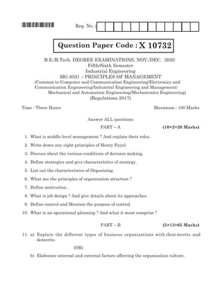 *X10732* Reg. No. :
Question Paper Code : X 10732
B.E./B.Tech. Degree Examinations, NOV./DEC. 2020
Fifth/Sixth Semester
Industrial Engineering
MG 8591 – PRINCIPLES OF MANAGEMENT
	 (Common to Computer and Communication Engineering/Electronics and 		
	 Communication Engineering/Industrial Engineering and Management/			
	Mechanical and Automation Engineering/Mechatronics Engineering)
(Regulations 2017)
Time : Three Hours	Maximum : 100 Marks
Answer all questions
	Part – A	 (10×2=20 Marks)
	 1.	 What is middle level management ? And explain their roles.
	 2.	 Write down any eight principles of Henry Fayol.
	 3.	 Discuss about the various conditions of decision making.
	 4.	 Define strategies and give characteristics of strategy.
	 5.	List out the characteristics of Organizing.
	 6.	 What are the principles of organization structure ?
	 7.	 Define motivation .
	 8.	 What is job design ? And give details about its approaches.
	 9.	 Define control and Mention the purpose of control.
	10.	 What is an operational planning ? And what it must comprise ?
	Part – B	 (5×13=65 Marks)
	11.	 a)	 Explain the different types of business organizations with their merits and
demerits.	
(OR)
		 b)	 Elaborate internal and external factors affecting the organisation culture.
 