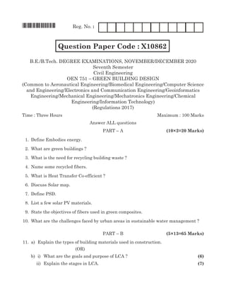 *X10862* Reg. No. :
		 Question Paper Code : X10862 FM1204
B.E./B.Tech. Degree Examinations, november/december 2020
Seventh Semester
Civil Engineering
OEN 751 – green building design
(Common to Aeronautical Engineering/Biomedical Engineering/Computer Science
and Engineering/Electronics and Communication Engineering/Geoinformatics
Engineering/Mechanical Engineering/Mechatronics Engineering/Chemical
Engineering/Information Technology)
(Regulations 2017)
Time : Three Hours	Maximum : 100 Marks
Answer all questions
	 Part – A	 (10×2=20 Marks)
	 1.	 Define Embodies energy.
	 2.	 What are green buildings ?
	 3.	 What is the need for recycling building waste ?
	 4.	 Name some recycled fibers.
	 5.	 What is Heat Transfer Co-efficient ?
	 6.	 Discuss solar map.
	 7.	 Define PSD.
	 8.	List a few solar PV materials.
	 9.	State the objectives of fibers used in green composites.
	10.	 What are the challenges faced by urban areas in sustainable water management ?
	 Part – B	 (5×13=65 Marks)
	11.	 a)	 Explain the types of building materials used in construction.	
(OR)
		 b)	 i)	 What are the goals and purpose of LCA ?	 (6)
	 ii)	 Explain the stages in LCA.		 (7)
 