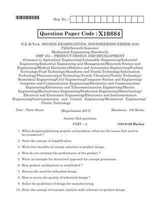 *X10884*	 Reg. No. :
Question Paper Code : X10884
B.E./B.Tech. Degree Examinations, november/december 2020
Fifth/Seventh Semester
Mechanical Engineering (Sandwich)
OMF 551 – Product Design and Development
(Common to Agriculture Engineering/Automobile Engineering/Industrial
Engineering/Industrial Engineering and Management/Materials Science and
Engineering/Medical Electronics/Robotics and Automation Engineering/Fashion
Technology/Food Technology/Handloom and Textile Technology/Information
Technology/Pharmaceutical Technology/Textile Chemistry/Textile Technology/
Biomedical Engineering/Civil Engineering/Computer Science and Engineering/
Computer and Communication Engineering/Electronics and Communication
Engineering/Electronics and Telecommunication Engineering/Marine
Engineering/Mechatronics Engineering/Production Engineering/Biotechnology/
Electrical and Electronics Engineering/Electronics and Instrumentation
Time : Three Hours	Maximum : 100 Marks
Answer all questions
	 Part – A	 (10×2=20 Marks)
	 1.	 When designing/planning projects and products, what are the issues that need to
be considered ?
	 2.	State the concept of simplification.
	 3.	 Write four benefits of concept selection in product design.
	 4.	 How do you estimate the performance of the product ?
	 5.	 Write an example for structured approach for concept generation.
	 6.	 How product architecture in established ?
	 7.	 Discuss the need for industrial design.
	 8.	 How to access the quality of industrial design ?
	 9.	 Enlist the guidelines of design for manufacturing.
	10.	State the concept of economic analysis with reference to product design.
(Regulations 2017)
Engineering/instrumentation and control Engineering/Mechanical Engineering/
Plastic Technology
 