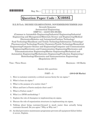 Reg. No. :
*X10885*
	 Question Paper Code : X10885
B.E./B.Tech. Degree Examinations, November/December 2020
Seventh Semester
Aeronautical Engineering
OMF751 – lean six sigma
(Common to Automobile Engineering/Industrial Engineering/Industrial
Engineering and Management/Materials Science and Engineering/Medical
Pharmaceutical Technology/Textile Chemistry/Textile Technology/Biomedical
Engineering/Computer Science and Engineering/Computer and Communication
Engineering/Electronics and Communication Engineering/Electronics and
Telecommunication Engineering/Marine Engineering/Mechanical and
(Regulations 2017)
Time : Three Hours	Maximum : 100 Marks
Answer all questions
	 Part – A	 (10×2=20 Marks)
1.	 How is customer centricity a critical success factor for six sigma ?
2.	 What is lean six sigma ?
3.	 What is the purpose of a scatter chart ?
4.	 When and how is Pareto analysis chart used ?
5.	 What is Failure mode ?
6.	 What is a DFSS methodology ?
7.	 Explain the role of champion in implementing six sigma.
8.	 Discuss the role of organization structures in implementing six sigma.
9.	 Talking about being customer-focused is much easier than actually being
customer-focused. Do you agree ? Why or Why not ?
10.	An ideal preventive maintenance programme prevents all equipment failure before
it occurs. Explain.
Electronics/Robotics and automation/Fashion Technology/
Food Technology/Handloom and Textile Technology/information Technology/
automation Engineering/mechatronics Engineering/Production Engineering /
Biotechnology/Electronics and Instrumentation Engineering)
 