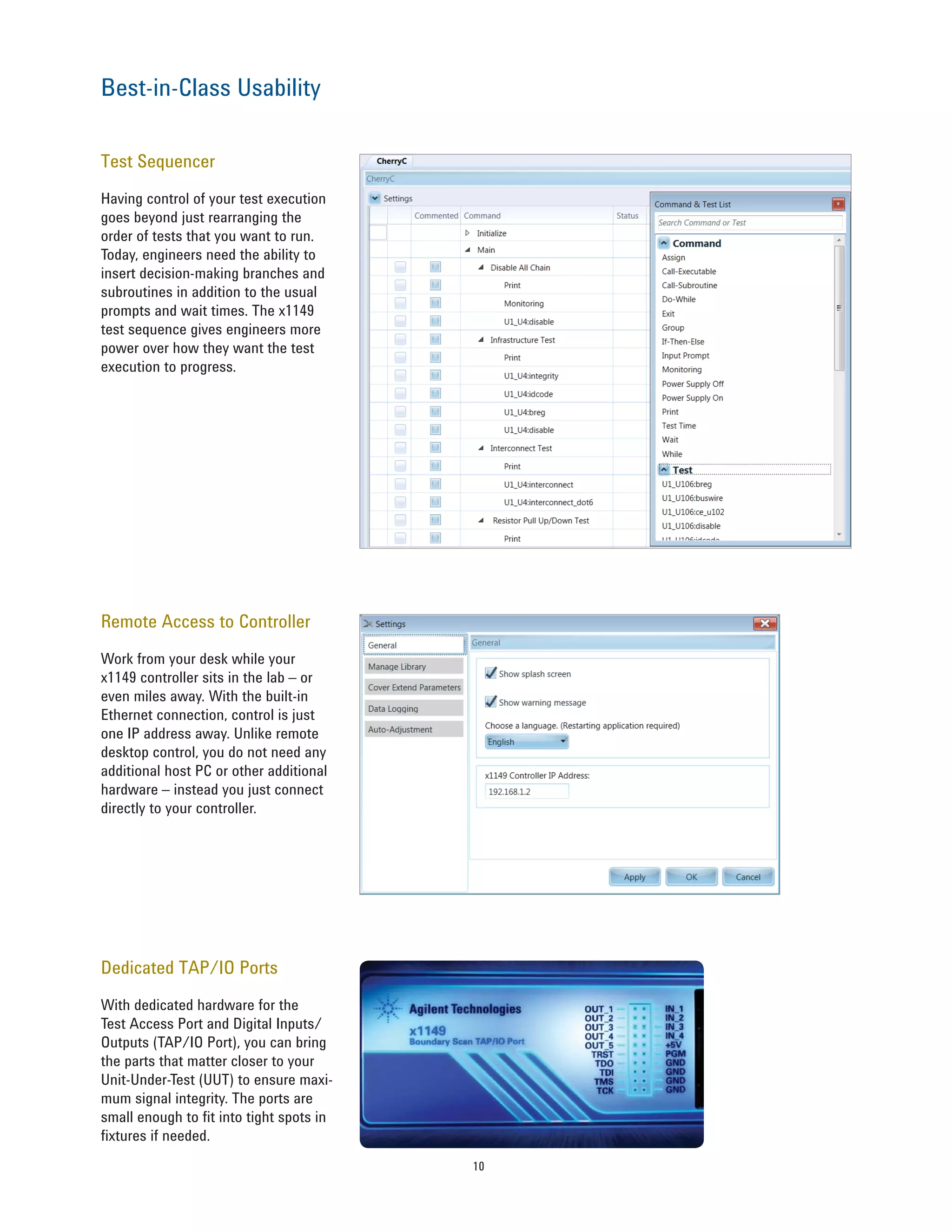 10
Test Sequencer
Having control of your test execution
goes beyond just rearranging the
order of tests that you want to run.
Today, engineers need the ability to
insert decision-making branches and
subroutines in addition to the usual
prompts and wait times. The x1149
test sequence gives engineers more
power over how they want the test
execution to progress.
Remote Access to Controller
Work from your desk while your
x1149 controller sits in the lab – or
even miles away. With the built-in
Ethernet connection, control is just
one IP address away. Unlike remote
desktop control, you do not need any
additional host PC or other additional
hardware – instead you just connect
directly to your controller.
Dedicated TAP/IO Ports
With dedicated hardware for the
Test Access Port and Digital Inputs/
Outputs (TAP/IO Port), you can bring
the parts that matter closer to your
Unit-Under-Test (UUT) to ensure maxi-
mum signal integrity. The ports are
small enough to fit into tight spots in
fixtures if needed.
Best-in-Class Usability
 