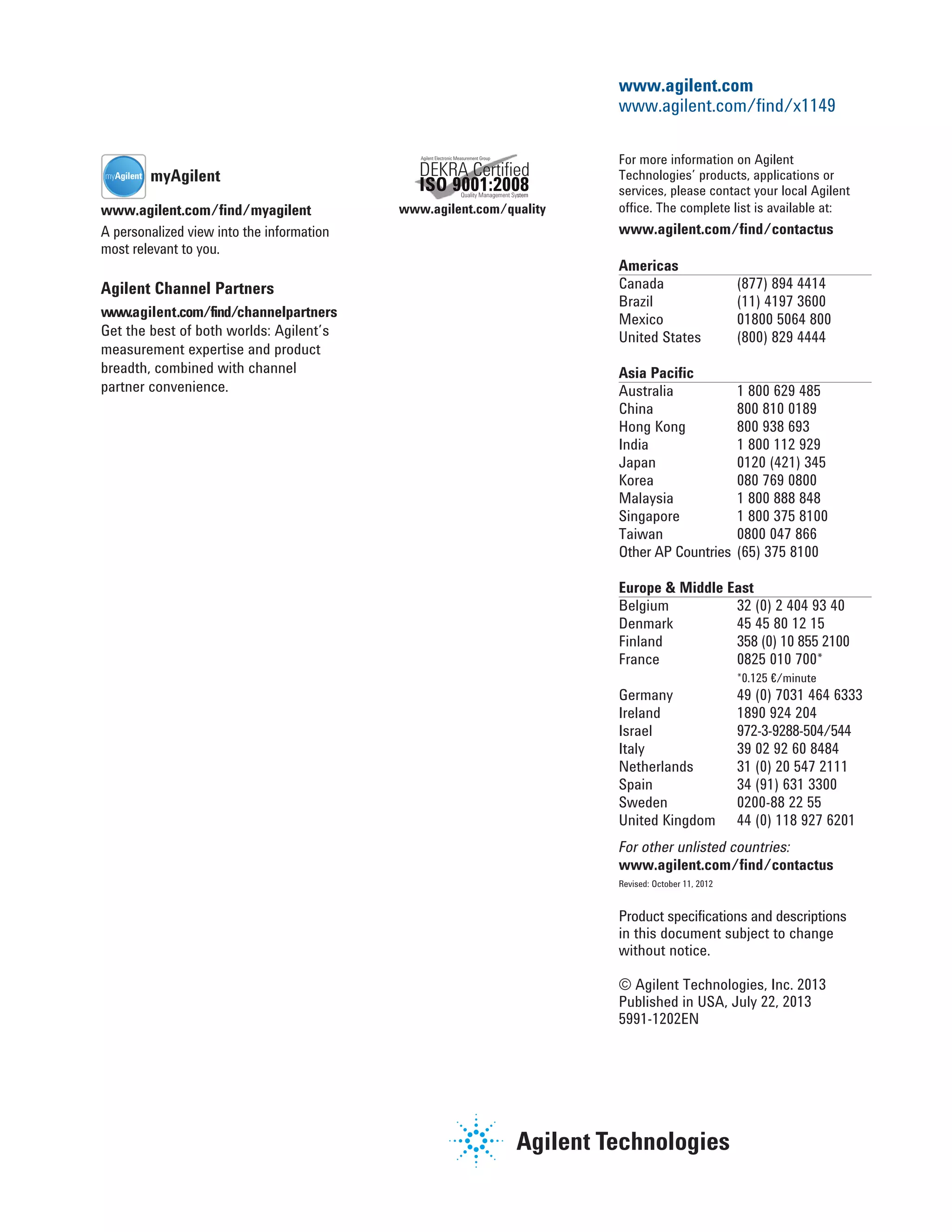 Agilent Channel Partners
www.agilent.com/find/channelpartners
Get the best of both worlds: Agilent’s
measurement expertise and product
breadth, combined with channel
partner convenience.
For more information on Agilent
Technologies’ products, applications or
services, please contact your local Agilent
office. The complete list is available at:
www.agilent.com/find/contactus
Americas
Canada (877) 894 4414
Brazil (11) 4197 3600
Mexico 01800 5064 800
United States (800) 829 4444
Asia Pacific
Australia 1 800 629 485
China 800 810 0189
Hong Kong 800 938 693
India 1 800 112 929
Japan 0120 (421) 345
Korea 080 769 0800
Malaysia 1 800 888 848
Singapore 1 800 375 8100
Taiwan 0800 047 866
Other AP Countries (65) 375 8100
Europe & Middle East
Belgium 32 (0) 2 404 93 40
Denmark 45 45 80 12 15
Finland 358 (0) 10 855 2100
France 0825 010 700*
*0.125 €/minute
Germany 49 (0) 7031 464 6333
Ireland 1890 924 204
Israel 972-3-9288-504/544
Italy 39 02 92 60 8484
Netherlands 31 (0) 20 547 2111
Spain 34 (91) 631 3300
Sweden 0200-88 22 55
United Kingdom 44 (0) 118 927 6201
For other unlisted countries:
www.agilent.com/find/contactus
Revised: October 11, 2012
Product specifications and descriptions
in this document subject to change
without notice.
© Agilent Technologies, Inc. 2013
Published in USA, July 22, 2013
5991-1202EN
www.agilent.com
www.agilent.com/find/x1149
www.agilent.com/quality
Quality Management SystemQuality Management Sys
ISO 9001:2008
Agilent Electronic Measurement Group
DEKRA Certiﬁed
www.agilent.com/find/myagilent
A personalized view into the information
most relevant to you.
myAgilentmyAgilent
 