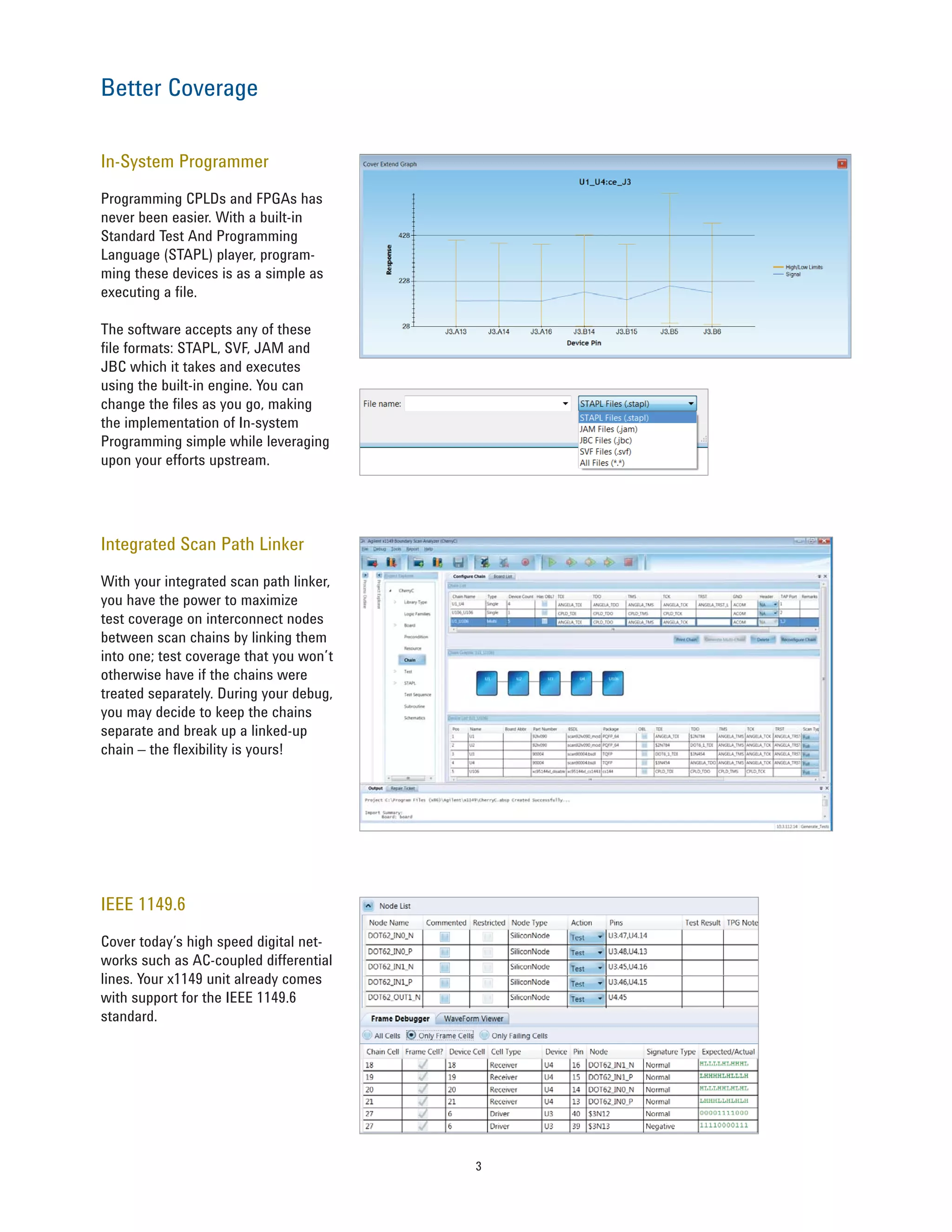 3
In-System Programmer
Programming CPLDs and FPGAs has
never been easier. With a built-in
Standard Test And Programming
Language (STAPL) player, program-
ming these devices is as a simple as
executing a file.
The software accepts any of these
file formats: STAPL, SVF, JAM and
JBC which it takes and executes
using the built-in engine. You can
change the files as you go, making
the implementation of In-system
Programming simple while leveraging
upon your efforts upstream.
Integrated Scan Path Linker
With your integrated scan path linker,
you have the power to maximize
test coverage on interconnect nodes
between scan chains by linking them
into one; test coverage that you won’t
otherwise have if the chains were
treated separately. During your debug,
you may decide to keep the chains
separate and break up a linked-up
chain – the flexibility is yours!
Better Coverage
IEEE 1149.6
Cover today’s high speed digital net-
works such as AC-coupled differential
lines. Your x1149 unit already comes
with support for the IEEE 1149.6
standard.
 