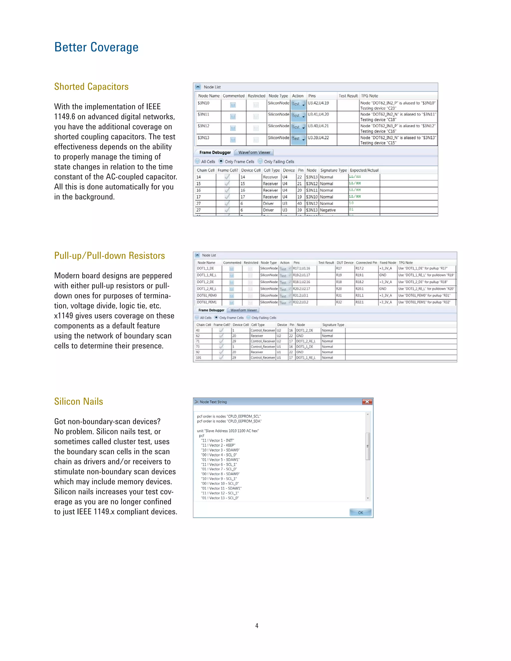 4
Shorted Capacitors
With the implementation of IEEE
1149.6 on advanced digital networks,
you have the additional coverage on
shorted coupling capacitors. The test
effectiveness depends on the ability
to properly manage the timing of
state changes in relation to the time
constant of the AC-coupled capacitor.
All this is done automatically for you
in the background.
Pull-up/Pull-down Resistors
Modern board designs are peppered
with either pull-up resistors or pull-
down ones for purposes of termina-
tion, voltage divide, logic tie, etc.
x1149 gives users coverage on these
components as a default feature
using the network of boundary scan
cells to determine their presence.
Silicon Nails
Got non-boundary-scan devices?
No problem. Silicon nails test, or
sometimes called cluster test, uses
the boundary scan cells in the scan
chain as drivers and/or receivers to
stimulate non-boundary scan devices
which may include memory devices.
Silicon nails increases your test cov-
erage as you are no longer confined
to just IEEE 1149.x compliant devices.
Better Coverage
 