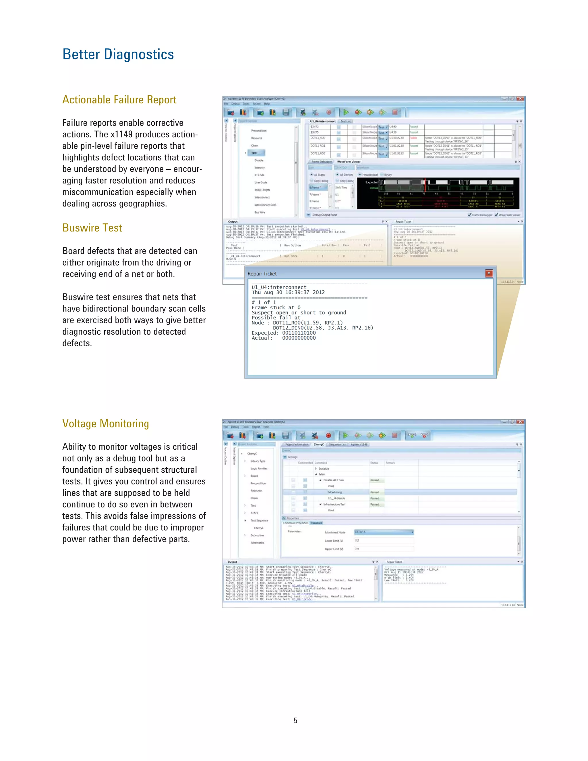 5
Actionable Failure Report
Failure reports enable corrective
actions. The x1149 produces action-
able pin-level failure reports that
highlights defect locations that can
be understood by everyone – encour-
aging faster resolution and reduces
miscommunication especially when
dealing across geographies.
Buswire Test
Board defects that are detected can
either originate from the driving or
receiving end of a net or both.
Buswire test ensures that nets that
have bidirectional boundary scan cells
are exercised both ways to give better
diagnostic resolution to detected
defects.
Better Diagnostics
Voltage Monitoring
Ability to monitor voltages is critical
not only as a debug tool but as a
foundation of subsequent structural
tests. It gives you control and ensures
lines that are supposed to be held
continue to do so even in between
tests. This avoids false impressions of
failures that could be due to improper
power rather than defective parts.
 