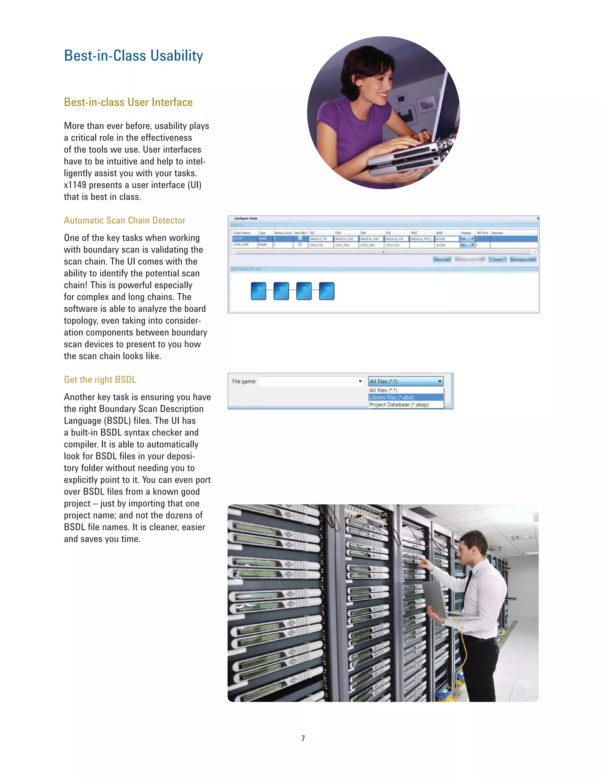 7
Best-in-class User Interface
More than ever before, usability plays
a critical role in the effectiveness
of the tools we use. User interfaces
have to be intuitive and help to intel-
ligently assist you with your tasks.
x1149 presents a user interface (UI)
that is best in class.
Automatic Scan Chain Detector
One of the key tasks when working
with boundary scan is validating the
scan chain. The UI comes with the
ability to identify the potential scan
chain! This is powerful especially
for complex and long chains. The
software is able to analyze the board
topology, even taking into consider-
ation components between boundary
scan devices to present to you how
the scan chain looks like.
Get the right BSDL
Another key task is ensuring you have
the right Boundary Scan Description
Language (BSDL) files. The UI has
a built-in BSDL syntax checker and
compiler. It is able to automatically
look for BSDL files in your deposi-
tory folder without needing you to
explicitly point to it. You can even port
over BSDL files from a known good
project – just by importing that one
project name; and not the dozens of
BSDL file names. It is cleaner, easier
and saves you time.
Best-in-Class Usability
 