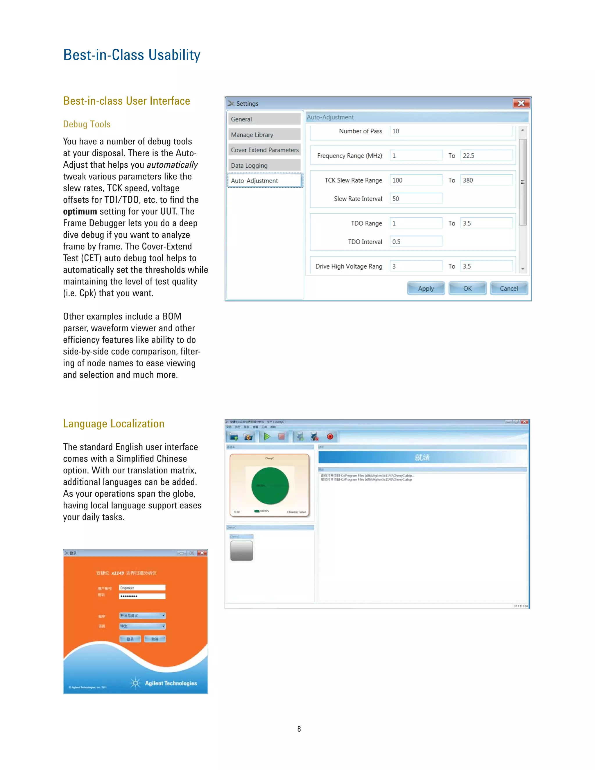 8
Best-in-class User Interface
Debug Tools
You have a number of debug tools
at your disposal. There is the Auto-
Adjust that helps you automatically
tweak various parameters like the
slew rates, TCK speed, voltage
offsets for TDI/TDO, etc. to find the
optimum setting for your UUT. The
Frame Debugger lets you do a deep
dive debug if you want to analyze
frame by frame. The Cover-Extend
Test (CET) auto debug tool helps to
automatically set the thresholds while
maintaining the level of test quality
(i.e. Cpk) that you want.
Other examples include a BOM
parser, waveform viewer and other
efficiency features like ability to do
side-by-side code comparison, filter-
ing of node names to ease viewing
and selection and much more.
Language Localization
The standard English user interface
comes with a Simplified Chinese
option. With our translation matrix,
additional languages can be added.
As your operations span the globe,
having local language support eases
your daily tasks.
Best-in-Class Usability
 