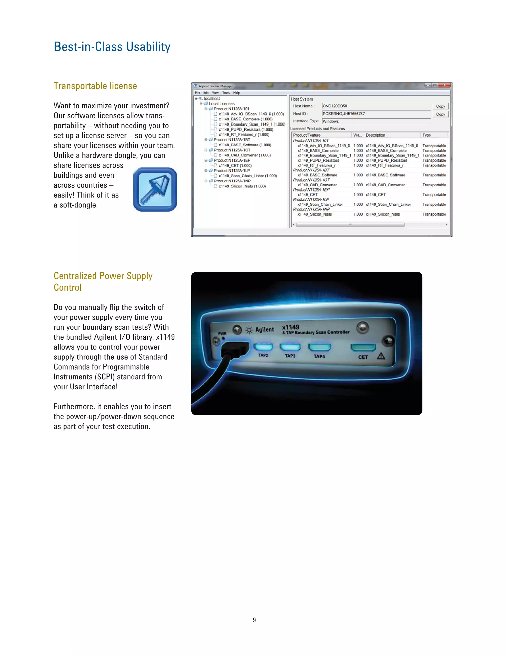 9
Transportable license
Want to maximize your investment?
Our software licenses allow trans-
portability – without needing you to
set up a license server – so you can
share your licenses within your team.
Unlike a hardware dongle, you can
share licenses across
buildings and even
across countries –
easily! Think of it as
a soft-dongle.
Best-in-Class Usability
Centralized Power Supply
Control
Do you manually flip the switch of
your power supply every time you
run your boundary scan tests? With
the bundled Agilent I/O library, x1149
allows you to control your power
supply through the use of Standard
Commands for Programmable
Instruments (SCPI) standard from
your User Interface!
Furthermore, it enables you to insert
the power-up/power-down sequence
as part of your test execution.
 