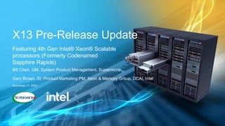 X13 Pre-Release Update
Featuring 4th Gen Intel® Xeon® Scalable
processors (Formerly Codenamed
Sapphire Rapids)
Bill Chen, GM, System Product Management, Supermicro
Gary Brown, Sr. Product Marketing PM, Xeon & Memory Group, DCAI, Intel
November 17, 2022
 