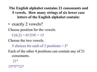 The English alphabet contains 21 consonants and
5 vowels. How many strings of six lower case
letters of the English alphabet contain:
• exactly 2 vowels?
Choose position for the vowels.
C(6,2) = 6!/2!4! = 15
Choose the two vowels.
5 choices for each of 2 positions = 52
Each of the other 4 positions can contain any of 21
consonants.
214
15*52*214
 