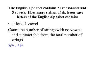 The English alphabet contains 21 consonants and
5 vowels. How many strings of six lower case
letters of the English alphabet contain:
• at least 1 vowel
Count the number of strings with no vowels
and subtract this from the total number of
strings.
266 - 216
 