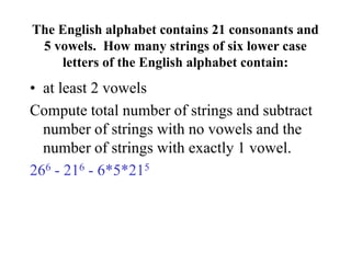 The English alphabet contains 21 consonants and
5 vowels. How many strings of six lower case
letters of the English alphabet contain:
• at least 2 vowels
Compute total number of strings and subtract
number of strings with no vowels and the
number of strings with exactly 1 vowel.
266 - 216 - 6*5*215
 