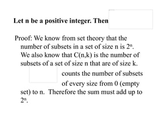Let n be a positive integer. Then
Proof: We know from set theory that the
number of subsets in a set of size n is 2n.
We also know that C(n,k) is the number of
subsets of a set of size n that are of size k.
counts the number of subsets
of every size from 0 (empty
set) to n. Therefore the sum must add up to
2n.
 