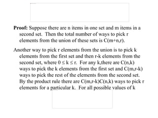 Proof: Suppose there are n items in one set and m items in a
second set. Then the total number of ways to pick r
elements from the union of these sets is C(m+n,r).
Another way to pick r elements from the union is to pick k
elements from the first set and then r-k elements from the
second set, where 0  k  r. For any k,there are C(n,k)
ways to pick the k elements from the first set and C(m,r-k)
ways to pick the rest of the elements from the second set.
By the product rule there are C(m,r-k)C(n,k) ways to pick r
elements for a particular k. For all possible values of k
 