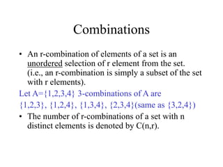 Combinations
• An r-combination of elements of a set is an
unordered selection of r element from the set.
(i.e., an r-combination is simply a subset of the set
with r elements).
Let A={1,2,3,4} 3-combinations of A are
{1,2,3}, {1,2,4}, {1,3,4}, {2,3,4}(same as {3,2,4})
• The number of r-combinations of a set with n
distinct elements is denoted by C(n,r).
 