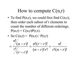 How to compute C(n,r)
• To find P(n,r), we could first find C(n,r),
then order each subset of r elements to
count the number of different orderings.
P(n,r) = C(n,r)P(r,r).
• So C(n,r) = P(n,r) / P(r,r)
)!
(
!
!
!
)!
(
)!
(
!
)!
(
!
)!
(
!
r
n
r
n
r
r
n
r
r
n
r
r
r
r
n
n








 