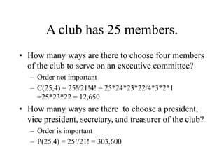 A club has 25 members.
• How many ways are there to choose four members
of the club to serve on an executive committee?
– Order not important
– C(25,4) = 25!/21!4! = 25*24*23*22/4*3*2*1
=25*23*22 = 12,650
• How many ways are there to choose a president,
vice president, secretary, and treasurer of the club?
– Order is important
– P(25,4) = 25!/21! = 303,600
 