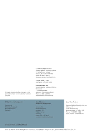 Local Contact Information
                                                 Siemens Medical Solutions USA, Inc.
                                                 51 Valley Stream Parkway
                                                 Malvern, PA 19355-1406 USA
                                                 Phone: +1-888-826-9702
                                                 www.usa.siemens.com/healthcare

                                                 Europe: +49 9131 84-0
                                                 Asia Pacific: +65 6490 6000

                                                 Global Business Unit
                                                 Siemens Medical Solutions USA, Inc.
                                                 Ultrasound
                                                 1230 Shorebird Way
3-Scape, ACUSON, SynAps, TGO, and X150           Mountain View, CA 94043 USA
are trademarks of Siemens Medical Solutions      Phone: +1-888-826-9702
USA, Inc.                                        www.siemens.com/healthcare




Global Siemens Headquarters                      Global Siemens                                    Legal Manufacturer
                                                 Healthcare Headquarters
Siemens AG                                                                                         Siemens Medical Solutions USA, Inc.
Wittelsbacherplatz 2                             Siemens AG                                        Ultrasound
80333 Muenchen                                   Healthcare Sector                                 1230 Shorebird Way
Germany                                          Henkestr. 127                                     Mountain View, CA 94043 USA
                                                 91052 Erlangen                                    Phone: +1-888-826-9702
                                                 Germany                                           www.siemens.com/healthcare
                                                 Phone: +49 9131 84-0
                                                 www.siemens.com/healthcare




www.siemens.com/healthcare


Order No. A91US-161-1C-4A00 | Printed in Germany | CC US WS 011115. | © 01.2011, Siemens Medical Solutions USA, Inc.
 