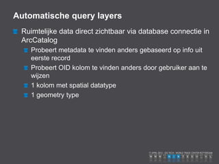 Automatische query layers
 Ruimtelijke data direct zichtbaar via database connectie in
 ArcCatalog
    Probeert metadata te vinden anders gebaseerd op info uit
    eerste record
    Probeert OID kolom te vinden anders door gebruiker aan te
    wijzen
    1 kolom met spatial datatype
    1 geometry type
 