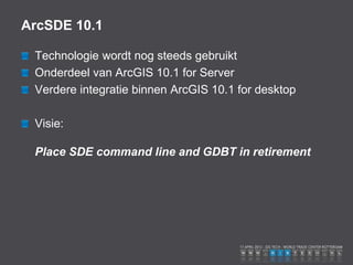 ArcSDE 10.1

 Technologie wordt nog steeds gebruikt
 Onderdeel van ArcGIS 10.1 for Server
 Verdere integratie binnen ArcGIS 10.1 for desktop

 Visie:

 Place SDE command line and GDBT in retirement
 