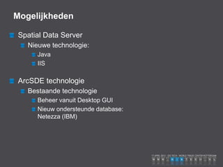 Mogelijkheden

 Spatial Data Server
   Nieuwe technologie:
      Java
      IIS

 ArcSDE technologie
   Bestaande technologie
      Beheer vanuit Desktop GUI
      Nieuw ondersteunde database:
      Netezza (IBM)
 